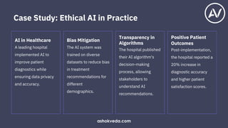 AI in Healthcare
A leading hospital
implemented AI to
improve patient
diagnostics while
ensuring data privacy
and accuracy.
Bias Mitigation
The AI system was
trained on diverse
datasets to reduce bias
in treatment
recommendations for
different
demographics.
Transparency in
Algorithms
The hospital published
their AI algorithm's
decision-making
process, allowing
stakeholders to
understand AI
recommendations.
Positive Patient
Outcomes
Post-implementation,
the hospital reported a
20% increase in
diagnostic accuracy
and higher patient
satisfaction scores.
Case Study: Ethical AI in Practice
ashokveda.com
 