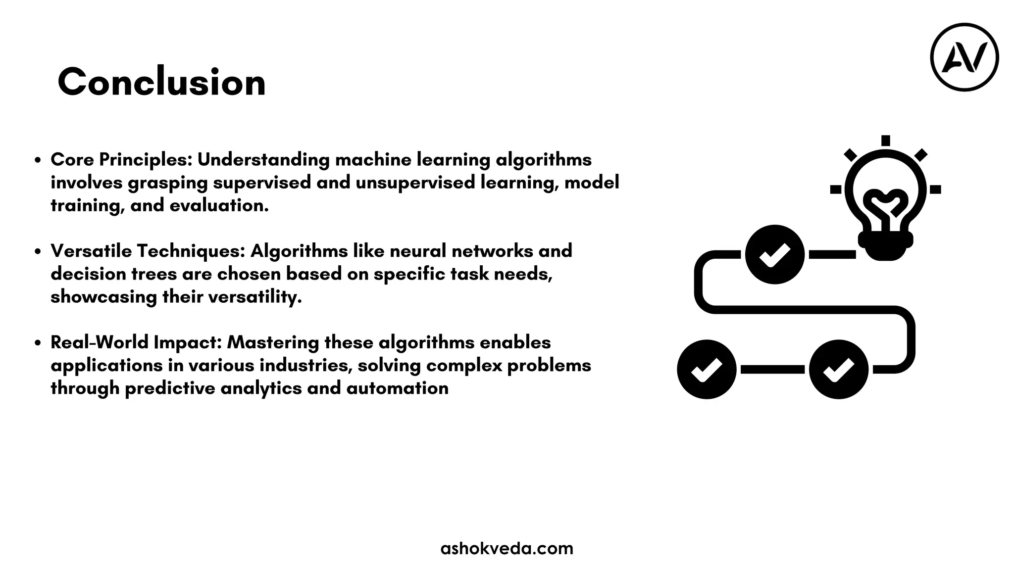 Core Principles: Understanding machine learning algorithms
involves grasping supervised and unsupervised learning, model
training, and evaluation.
Versatile Techniques: Algorithms like neural networks and
decision trees are chosen based on specific task needs,
showcasing their versatility.
Real-World Impact: Mastering these algorithms enables
applications in various industries, solving complex problems
through predictive analytics and automation
Conclusion
ashokveda.com
 