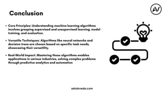 Core Principles: Understanding machine learning algorithms
involves grasping supervised and unsupervised learning, model
training, and evaluation.
Versatile Techniques: Algorithms like neural networks and
decision trees are chosen based on specific task needs,
showcasing their versatility.
Real-World Impact: Mastering these algorithms enables
applications in various industries, solving complex problems
through predictive analytics and automation
Conclusion
ashokveda.com
 