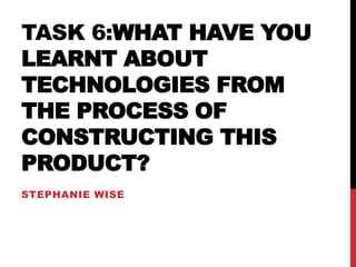 TASK 6:WHAT HAVE YOU
LEARNT ABOUT
TECHNOLOGIES FROM
THE PROCESS OF
CONSTRUCTING THIS
PRODUCT?
STEPHANIE WISE
 