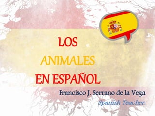 LOS 
ANIMALES 
EN ESPAÑOL 
Francisco J. Serrano de la Vega 
Spanish Teacher. Profesor ELE. 
. 
 