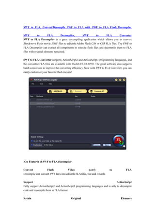 SWF to FLA, Convert/Decompile SWF to FLA with SWF to FLA Flash Decompiler

SWF           to       FLA        Decompiler,    SWF          to       FLA        Converter
SWF to FLA Decompiler is a great decompiling application which allows you to convert
Shockwave Flash movie .SWF files to editable Adobe Flash CS4 or CS3 FLA files. The SWF to
FLA Decompiler can extract all components in sourche flash files and decompile them to FLA
files with original elements remained.

SWF to FLA Converter supports ActionScript2 and ActionScript3 programming languages, and
the converted FLA files are available with Flash6.0/7.0/8.0/9.0. The great software also supports
batch conversion to improve the converting efficiency. Now with SWF to FLA Converter, you can
easily customize your favorite flash movies!




Key Features of SWF to FLA Decompiler

Convert            Flash              Video               (.swf)              to            FLA
Decompile and convert SWF files into editable FLA files, fast and reliable.

Support                                                                        ActionScript
Fully support ActionScript2 and ActionScipt3 programming languages and is able to decompile
code and recompile them to FLA format.

Retain                                     Original                                    Elements
 
