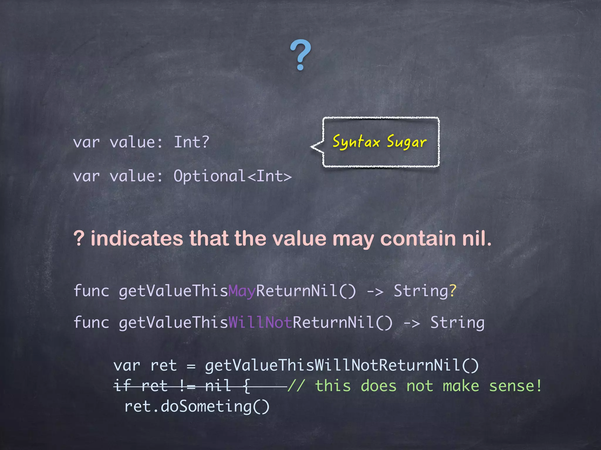 ?
var value: Optional<Int>
var value: Int?
? indicates that the value may contain nil.
func getValueThisMayReturnNil() -> String?
func getValueThisWillNotReturnNil() -> String
var ret = getValueThisWillNotReturnNil()
if ret != nil { // this does not make sense!
ret.doSometing()
 