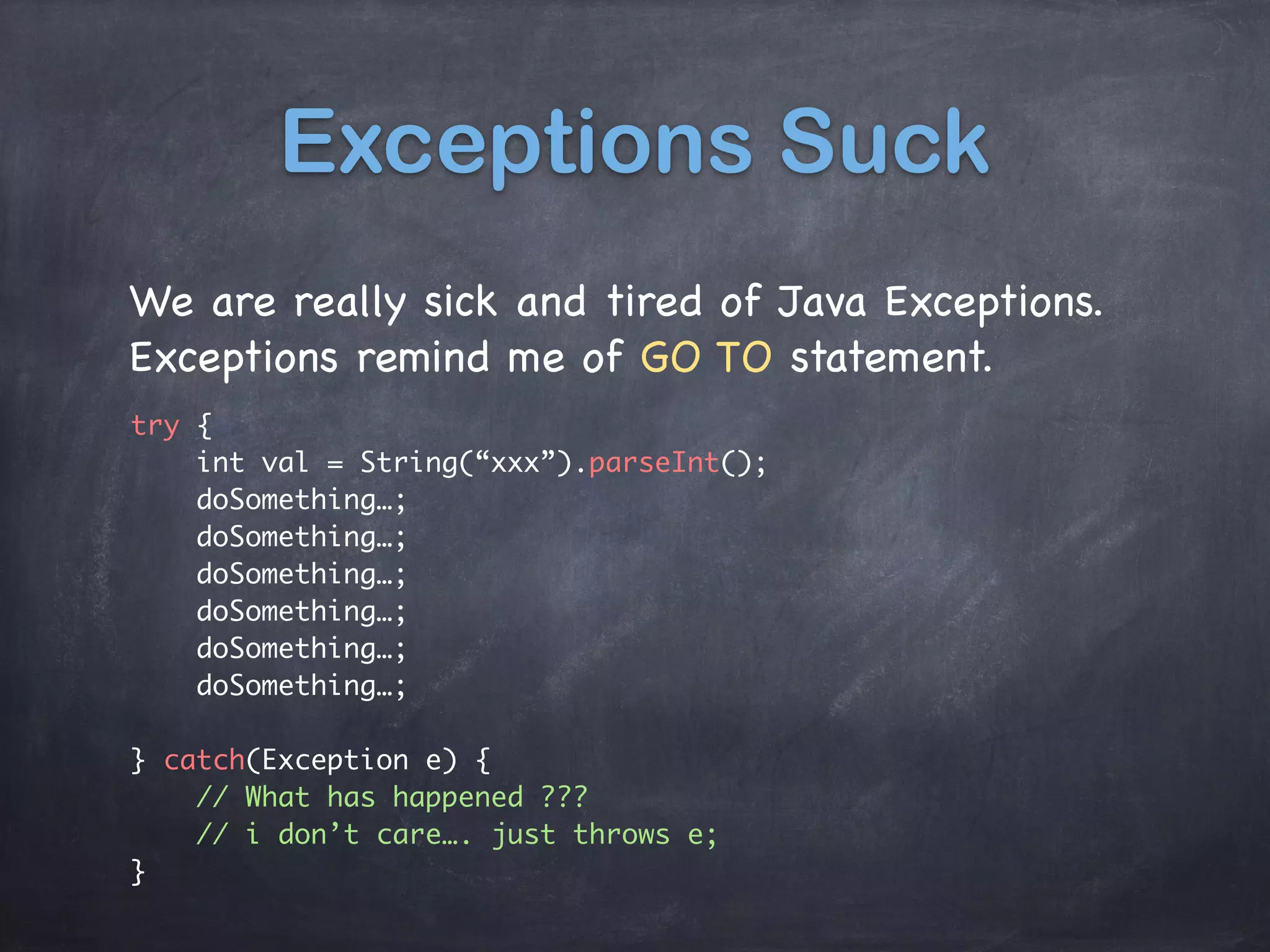 Exceptions Suck
We are really sick and tired of Java Exceptions.

Exceptions remind me of GO TO statement.
try {
int val = String(“xxx”).parseInt();
doSomething…;
doSomething…;
doSomething…;
doSomething…;
doSomething…;
doSomething…;
} catch(Exception e) {
// What has happened ???
// i don’t care…. just throws e;
}
 