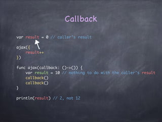 Pass a function as a parameter
let toStr = {
(x: Int) -> String in
return "(x)"
}
let toStr2 = {
(x: Int) -> String in
return "a(x)"
}
toStr(5)
toStr2(5)
func ajax(callback: (x: Int) -> String) {
callback(x: 10)
}
ajax(toStr) // 10
ajax(toStr2) // a10
type of the function

((x:Int) -> String)
 