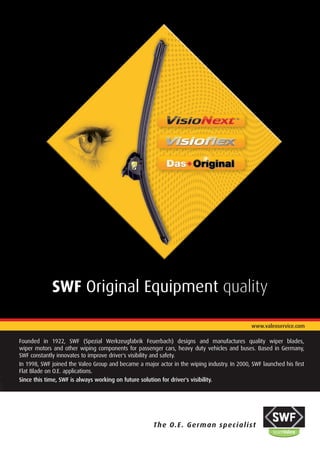 SWF Original Equipment quality

                                                                                              www.valeoservice.com

Founded in 1922, SWF (Spezial Werkzeugfabrik Feuerbach) designs and manufactures quality wiper blades,
wiper motors and other wiping components for passenger cars, heavy duty vehicles and buses. Based in Germany,
SWF constantly innovates to improve driver's visibility and safety.
In 1998, SWF joined the Valeo Group and became a major actor in the wiping industry. In 2000, SWF launched his first
Flat Blade on O.E. applications.
Since this time, SWF is always working on future solution for driver's visibility.




                                                      The O.E . German specialist
 