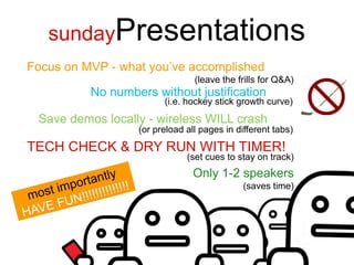 sundayPresentations
Focus on MVP - what you’ve accomplished
                                (leave the frills for Q&A)
          No numbers without justification
                        (i.e. hockey stick growth curve)
 Save demos locally - wireless WILL crash
                  (or preload all pages in different tabs)
TECH CHECK & DRY RUN WITH TIMER!
                              (set cues to stay on track)
                                Only 1-2 speakers
                                             (saves time)
 