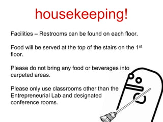 housekeeping!
Facilities – Restrooms can be found on each floor.

Food will be served at the top of the stairs on the 1st
floor.

Please do not bring any food or beverages into
carpeted areas.

Please only use classrooms other than the
Entrepreneurial Lab and designated
conference rooms.
 