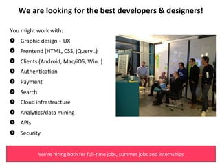 We	
 are	
 looking	
 for	
 the	
 best	
 developers	
 &	
 designers!	
 
                                              	
 
You	
 might	
 work	
 with:	
 	
 
"      Graphic	
 design	
 +	
 UX	
 
"      Frontend	
 (HTML,	
 CSS,	
 jQuery..)	
 
"     Clients	
 (Android,	
 Mac/iOS,	
 Win..)	
 
"     Authen3ca3on	
 
"      Payment	
 
"      Search	
 
"      Cloud	
 infrastructure	
 
"     Analy3cs/data	
 mining	
 
"     APIs	
 
"     Security	
 

                  We’re	
 hiring	
 both	
 for	
 full-­‐3me	
 jobs,	
 summer	
 jobs	
 and	
 internships	
 
 