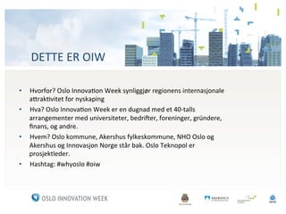 DETTE	
 ER	
 OIW	
 

•  Hvorfor?	
 Oslo	
 Innova3on	
 Week	
 synliggjør	
 regionens	
 internasjonale	
 
   a<rak3vitet	
 for	
 nyskaping	
 
•  Hva?	
 Oslo	
 Innova3on	
 Week	
 er	
 en	
 dugnad	
 med	
 et	
 40-­‐talls	
 
   arrangementer	
 med	
 universiteter,	
 bedriFer,	
 foreninger,	
 gründere,	
 
   ﬁnans,	
 og	
 andre.	
 
•  Hvem?	
 Oslo	
 kommune,	
 Akershus	
 fylkeskommune,	
 NHO	
 Oslo	
 og	
 
   Akershus	
 og	
 Innovasjon	
 Norge	
 står	
 bak.	
 Oslo	
 Teknopol	
 er	
 
   prosjektleder.	
 
•  Hashtag:	
 #whyoslo	
 #oiw	
 
 