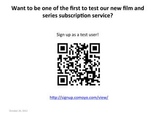 Want	
 to	
 be	
 one	
 of	
 the	
 ﬁrst	
 to	
 test	
 our	
 new	
 ﬁlm	
 and	
 
                      series	
 subscrip>on	
 service?	
 	
 


                                Sign	
 up	
 as	
 a	
 test	
 user!	
 




                             h<p://signup.comoyo.com/view/	
 
                                                   	
 
October	
 20,	
 2012	
 
 