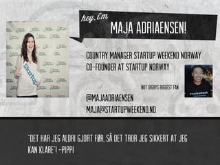 Maja Adriaensen!
                     Country Manager Startup Weekend Norway
                     Co-Founder at Startup Norway
                                          Not digbys biggest fan
                     @majaadriaensen
                     maja@startupweekend.no

“Det har jeg aldri gjort før, så det tror jeg sikkert at jeg
kan klare”! -pippi
 