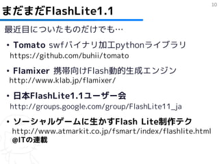 10
まだまだFlashLite1.1
最近目についたものだけでも…
• Tomato swfバイナリ加工pythonライブラリ
 https://github.com/buhii/tomato

• Flamixer 携帯向けFlash動的生成エンジン
 http://www.klab.jp/flamixer/

• 日本FlashLite1.1ユーザー会
 http://groups.google.com/group/FlashLite11_ja

• ソーシャルゲームに生かすFlash Lite制作テク
 http://www.atmarkit.co.jp/fsmart/index/flashlite.html
 @ITの連載
 