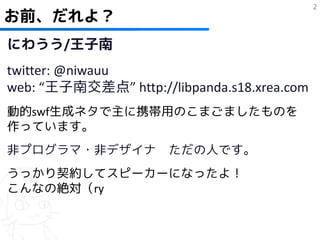 2
お前、だれよ？
にわうう/王子南
twitter: @niwauu
web: “王子南交差点” http://libpanda.s18.xrea.com
動的swf生成ネタで主に携帯用のこまごましたものを
作っています。
非プログラマ・非デザイナ          ただの人です。
うっかり契約してスピーカーになったよ！
こんなの絶対（ry
 
