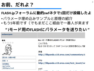 3
お前、だれよ？
FLASH-jpフォーラムに動的swfネタで1回だけ投稿したよ
▪ パラメータ埋め込みサンプルと原理の紹介
▪ もう5年前です（でもまだここ経由で一番人が来ます
 “ iモード用のFLASHにパラメータを送りたい ”
 