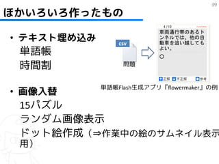 39
ほかいろいろ作ったもの

• テキスト埋め込み       csv
 単語帳
 時間割              問題


             単語帳Flash生成アプリ『flowermaker』の例
• 画像入替
 15パズル
 ランダム画像表示
 ドット絵作成（⇒作業中の絵のサムネイル表示
 用）
 