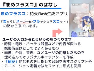 41
『まめフラスコ』のはなし
まめフラスコ：待受Flash生成アプリ
「まちうけメーカーforフラッシュマスコット」
 の略から来ています。


ユーザの入力からこういうのをつくります
・時間・電波・バッテリ残量などで内容が変わる
 携帯待受けとしてはよくあるもの
・画像、台詞、音声、などユーザの用意したものを
 埋め込んでオリジナルキャラクターを作成
・「伺か」的なものを目指して台詞を表すスクリプトや
 アニメーション定義で似たファイル形式を使用
 