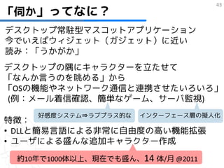 「伺か」ってなに？
                                    43



デスクトップ常駐型マスコットアプリケーション
今でいえばウィジェット（ガジェット）に近い
読み：「うかがか」
デスクトップの隅にキャラクターを立たせて
「なんか言うのを眺める」から
「OSの機能やネットワーク通信と連携させたいろいろ」
(例：メール着信確認、簡単なゲーム、サーバ監視)
    好感度システム⇒ラブプラス的な   インターフェース層の擬人化
特徴：
• DLLと簡易言語による非常に自由度の高い機能拡張
• ユーザによる盛んな追加キャラクター作成
 約10年で1000体以上、現在でも盛ん、14 体/月 @2011
 