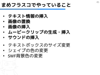 45
まめフラスコでやっていること

•   テキスト情報の挿入
•   画像の置換
•   画像の挿入
•   ムービークリップの生成・挿入
•   サウンドの挿入
• テキストボックスのサイズ変更
• シェイプの色の変更
• SWF背景色の変更
 