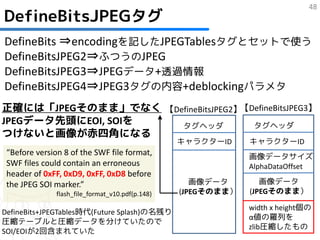 48
DefineBitsJPEGタグ
DefineBits ⇒encodingを記したJPEGTablesタグとセットで使う
DefineBitsJPEG2⇒ふつうのJPEG
DefineBitsJPEG3⇒JPEGデータ+透過情報
DefineBitsJPEG4⇒JPEG3タグの内容+deblockingパラメタ
正確には「JPEGそのまま」でなく 【DefineBitsJPEG2】【DefineBitsJPEG3】
JPEGデータ先頭にEOI, SOIを  タグヘッダ           タグヘッダ
つけないと画像が赤四角になる
                                                  キャラクターID     キャラクターID
 “Before version 8 of the SWF file format,                     画像データサイズ
 SWF files could contain an erroneous                          AlphaDataOffset
 header of 0xFF, 0xD9, 0xFF, 0xD8 before
 the JPEG SOI marker.”                               画像データ        画像データ
               flash_file_format_v10.pdf(p.148)   (JPEGそのまま）   (JPEGそのまま）

                                                               width x height個の
DefineBits+JPEGTables時代(Future Splash)の名残り
                                                               α値の羅列を
圧縮テーブルと圧縮データを分けていたので
                                                               zlib圧縮したもの
SOI/EOIが2回含まれていた
 