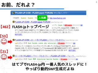 4
 お前、だれよ？

               人気順


【462】FLASH-jpトップページ

【53】

☺
【21】

☺      はてブでFLASH-jp内 一番人気のスレッドに！
           やっぱり動的SWF生成だよね
 