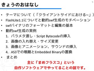 5
きょうのおはなし

• テーマについて（「クライアントサイドにおける~」）
• FlashLite1.1についてと動的swf生成のモチベーション
• swfバイナリのフォーマットと編集の基本
• 動的swf生成の実例
  1. パラメタ渡し・Script Bytecodeの挿入
  2. 画像の入れ替え・サイズ変更
  3. 画像とアニメーション、サウンドの挿入
  4. AS3での戦略とEmbedded Binaryの置換
• まとめ
               主に「まめフラスコ」という
        自作ソフトウェアでやってることの話です。
 