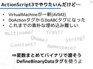 76
ActionScript3でやりたいんだけど…

• VirtualMachineが一新(AVM2)
• DoActionタグからDoABCタグになった
• これまでの素朴な埋め込み難しい




   ⇒変数まとめてバイナリで渡そう
    DefineBinaryDataタグを使うよ
 