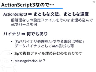 78
ActionScript3なので…
ActionScript3 ⇒ まともな文法、まともな速度
   前処理なしの設定ファイルをそのまま埋め込んで
   ASでパースも可

バイナリ ⇒ 何でもあり
   • (SWFバイナリ処理をAirでやる場合は特に)
     データバイナリとしてAMF形式も可
   • Zipで複数ファイル埋め込むのもありです
   • MessagePackとか？
 