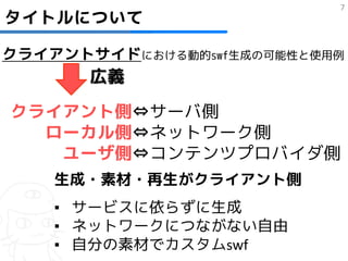 7
タイトルについて

クライアントサイドにおける動的swf生成の可能性と使用例
       広義

クライアント側⇔サーバ側
  ローカル側⇔ネットワーク側
   ユーザ側⇔コンテンツプロバイダ側
    生成・素材・再生がクライアント側
    ▪ サービスに依らずに生成
    ▪ ネットワークにつながない自由
    ▪ 自分の素材でカスタムswf
 