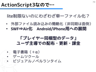 79
ActionScript3なので…

 lite制限ないのにわざわざ単一ファイル化？
 • 外部ファイル読み込みの簡略化（非同期は面倒）
 • SWF⇒Air化 Android/iPhone用への展開

      「プレイヤー同梱型のデータ」
     ユーザ主導での配布・更新・課金
 •   電子書籍（＋α）
 •   ゲームツクール
 •   ビジュアルノベルランタイム
 