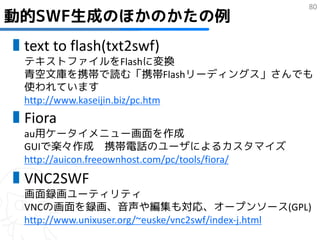 80
動的SWF生成のほかのかたの例
▮text to flash(txt2swf)
  テキストファイルをFlashに変換
  青空文庫を携帯で読む「携帯Flashリーディングス」さんでも
  使われています
  http://www.kaseijin.biz/pc.htm
▮Fiora
  au用ケータイメニュー画面を作成
  GUIで楽々作成 携帯電話のユーザによるカスタマイズ
  http://auicon.freeownhost.com/pc/tools/fiora/
▮VNC2SWF
  画面録画ユーティリティ
  VNCの画面を録画、音声や編集も対応、オープンソース(GPL)
  http://www.unixuser.org/~euske/vnc2swf/index-j.html
 