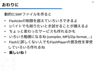 81
おわりに

動的にSWFファイルを作ると
• FlashLiteの制限を超えていろいろできるよ
• 1バイトでも削りたいとき試せることが増えるよ
• ちょっと変わったサービスも作れるかも
• いろいろ勉強になるね (compiler, MP3/Zip format, …)
• Flashに詳しくない人でもFlashPlayerの普及性を享受
  していろいろ作れるね
• 楽しいね！
 