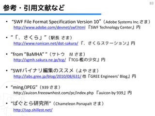 83
参考・引用文献など
• “SWF File Format Specification Version 10”（Adobe Systems Inc.さま）
   http://www.adobe.com/devnet/swf.html 『SWF Technology Center』内

• “「．さくら」”（駅長 さま）
   http://www.nanican.net/dot-sakura/ 『．さくらステーション』内

• “from ”BaMHA” ”（サトウ Ｍ さま）
   http://sgmh.sakura.ne.jp/tcg/ 『TCG-檻の少女』内

• “SWFバイナリ編集のススメ（よや さま）
   http://labs.gree.jp/blog/2010/08/631/ 他『GREE Engineers’ Blog』内

• “ming/JPEG”（939 さま）
   http://auicon.freeownhost.com/pc/index.php 『auicon by 939』内

• “ばぐとら研究所”（Chameleon Ponapalt さま）
   http://ssp.shillest.net/
 
