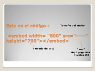 Este es el código : <embed width= "800" src=“-----" height="700"></embed> Tamaño del anchoTamaño del alto“ ----”Aquí pegamos Nuestra Url