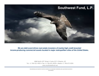 Southwest Fund, L.P.




        We are debt event driven real estate investors of mainly high credit tenanted
income-producing commercial assets located in major metropolitan cities of the United States.




                                   4808 North 24th Street                        Suite 227             Phoenix, AZ
                   Tel. +1 760 631 4939                   Fax +1 760 631 6939                         Mobile +1 760 672 0293
                                                          www.southwestfund.net

                       THESE MATERIALS DO NO CONSTITUTE AN OFFER OF INTERESTS IN THE INVESTMENT PARTNERSHIPS, NOR A SOLICITATION OF AN OFFER OF
                                                                           SUCH INTERESTS.
 