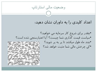 ‫استارتاپ‬ ‫مالی‬ ‫وضعیت‬
‫دّیذ‬ ‫ًؾاى‬ ‫داٍراى‬ ِ‫ت‬ ‫را‬ ‫کلیذی‬ ‫اػذاد‬:
•‫خَاّیذ؟‬ ‫هی‬ ِ‫عزهای‬ ‫کار‬ ‫ؽزٍع‬ ‫تزای‬ ‫چقذر‬
•‫اعت؟‬ ُ‫ؽذ‬ ‫اػتثارعٌجی‬ ‫آیا‬ ‫چیغت؟‬ ‫ؽوا‬ ‫گذاری‬ ‫قیوت‬ ‫عیاعت‬
•‫ؽَیذ؟‬ ‫یز‬ ِ‫ت‬ ‫یز‬ ‫تا‬ ‫هیکؾذ‬ ‫طَل‬ ُ‫ها‬ ‫چٌذ‬
•‫ؽذ؟‬ ‫خَاّذ‬ ‫هثثت‬ ‫ؽوا‬ ‫هالی‬ ‫چزخؼ‬ ‫کی‬
 