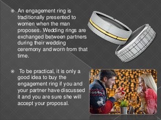  An engagement ring is
traditionally presented to
women when the man
proposes. Wedding rings are
exchanged between partners
during their wedding
ceremony and worn from that
time.
 To be practical, it is only a
good idea to buy the
engagement ring if you and
your partner have discussed
it and you are sure she will
accept your proposal.
 