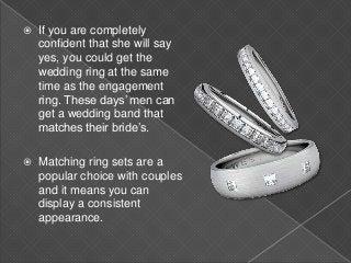  If you are completely
confident that she will say
yes, you could get the
wedding ring at the same
time as the engagement
ring. These days’ men can
get a wedding band that
matches their bride’s.
 Matching ring sets are a
popular choice with couples
and it means you can
display a consistent
appearance.
 