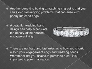  Another benefit to buying a matching ring set is that you
can avoid skin nipping problems that can arise with
poorly matched rings.
 A beautiful wedding band
design can help accentuate
the beauty of the chosen
engagement ring.
 There are not hard and fast rules as to how you should
match your engagement rings and wedding bands.
Whether or not you decide to purchase a set, it is
important to plan in advance.
 