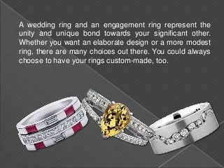 A wedding ring and an engagement ring represent the
unity and unique bond towards your significant other.
Whether you want an elaborate design or a more modest
ring, there are many choices out there. You could always
choose to have your rings custom-made, too.
 