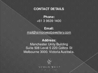 CONTACT DETAILS
Phone:
+61 3 9639 1400
Email:
mail@simonwestjewellery.com
Address:
Manchester Unity Building
Suite 508 Level 5 220 Collins St
Melbourne 3000. Victoria Australia.
 
