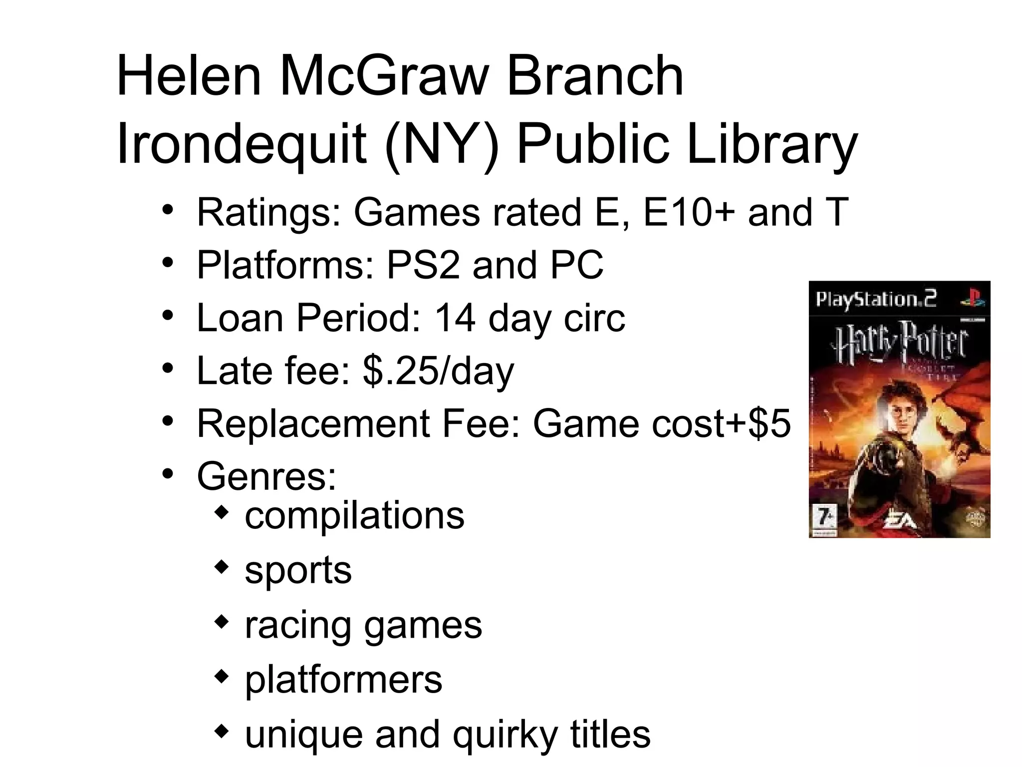Helen McGraw Branch Irondequit (NY) Public Library  Ratings: Games rated E, E10+ and T Platforms: PS2 and PC  Loan Period: 14 day circ Late fee: $.25/day  Replacement Fee: Game cost+$5 Genres:  compilations sports racing games platformers unique and quirky titles 