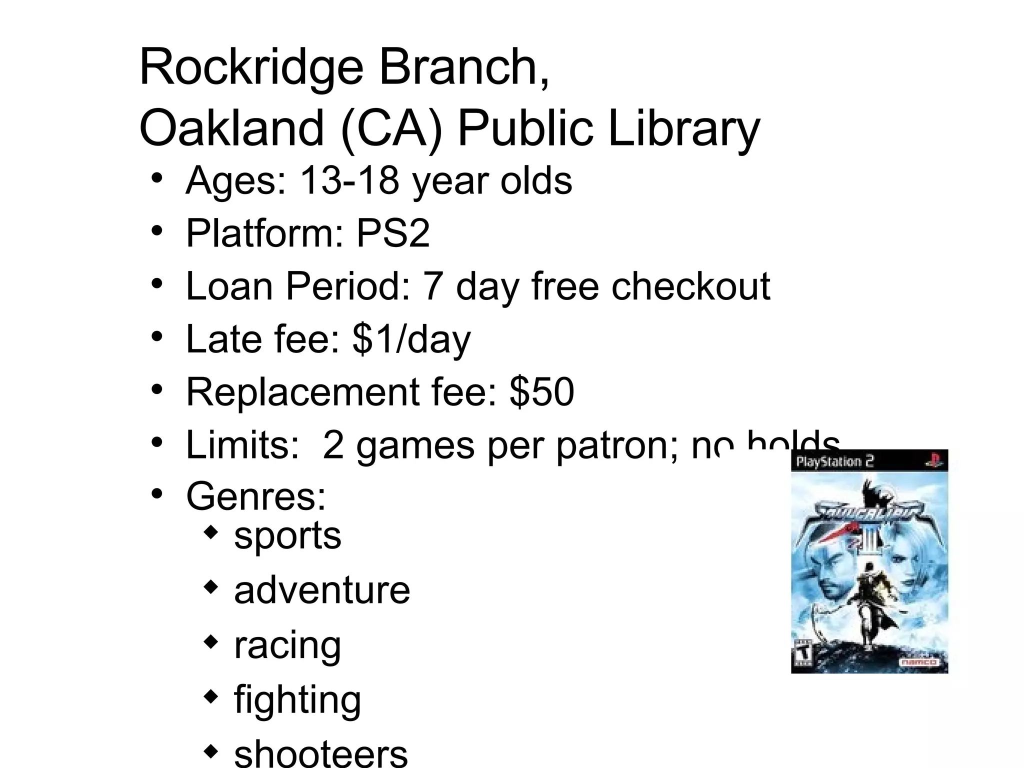 Rockridge Branch,  Oakland (CA) Public Library Ages: 13-18 year olds Platform: PS2  Loan Period: 7 day free checkout Late fee: $1/day  Replacement fee: $50  Limits:  2 games per patron; no holds Genres:  sports adventure racing fighting shooteers   