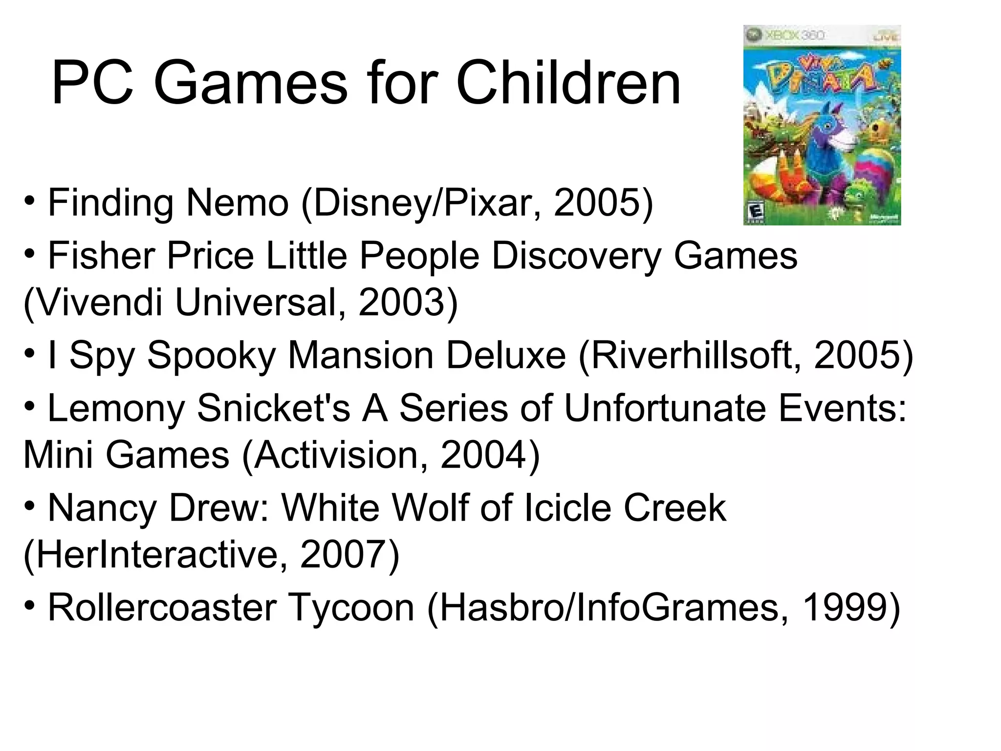 PC Games for Children Finding Nemo (Disney/Pixar, 2005)‏ Fisher Price Little People Discovery Games (Vivendi Universal, 2003)  I Spy Spooky Mansion Deluxe (Riverhillsoft, 2005)  Lemony Snicket's A Series of Unfortunate Events: Mini Games (Activision, 2004)  Nancy Drew: White Wolf of Icicle Creek (HerInteractive, 2007)  Rollercoaster Tycoon (Hasbro/InfoGrames, 1999)  