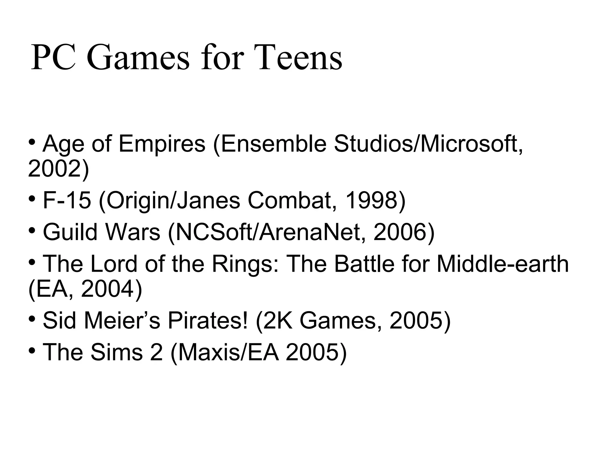 PC Games for Teens Age of Empires (Ensemble Studios/Microsoft, 2002)‏ F-15 (Origin/Janes Combat, 1998)‏ Guild Wars (NCSoft/ArenaNet, 2006)‏ The Lord of the Rings: The Battle for Middle-earth (EA, 2004)‏ Sid Meier’s Pirates! (2K Games, 2005)‏ The Sims 2 (Maxis/EA 2005)‏ 
