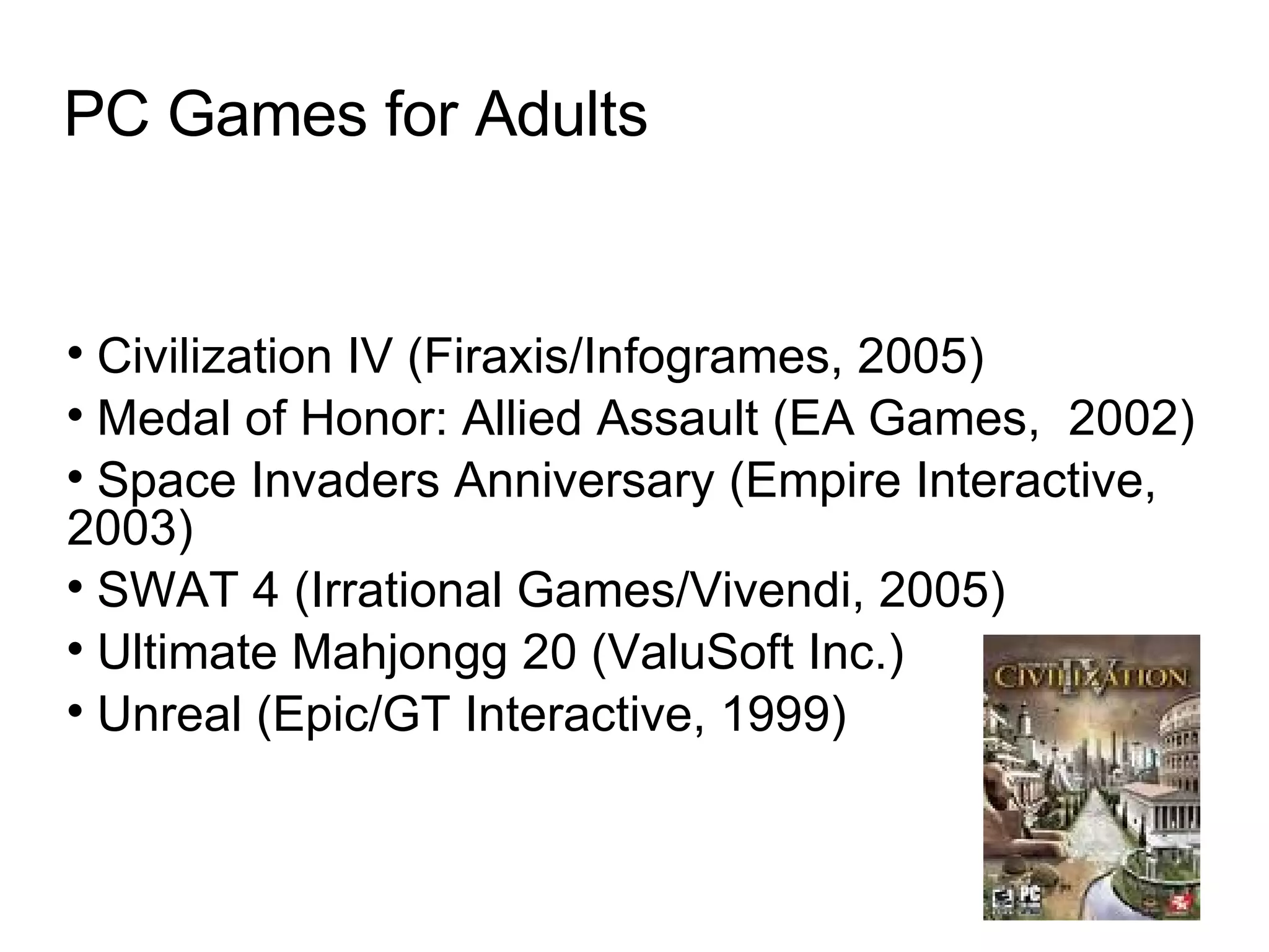 PC Games for Adults Civilization IV (Firaxis/Infogrames, 2005)‏ Medal of Honor: Allied Assault (EA Games,  2002)‏ Space Invaders Anniversary (Empire Interactive, 2003)‏ SWAT 4 (Irrational Games/Vivendi, 2005)‏ Ultimate Mahjongg 20 (ValuSoft Inc.)‏ Unreal (Epic/GT Interactive, 1999)  