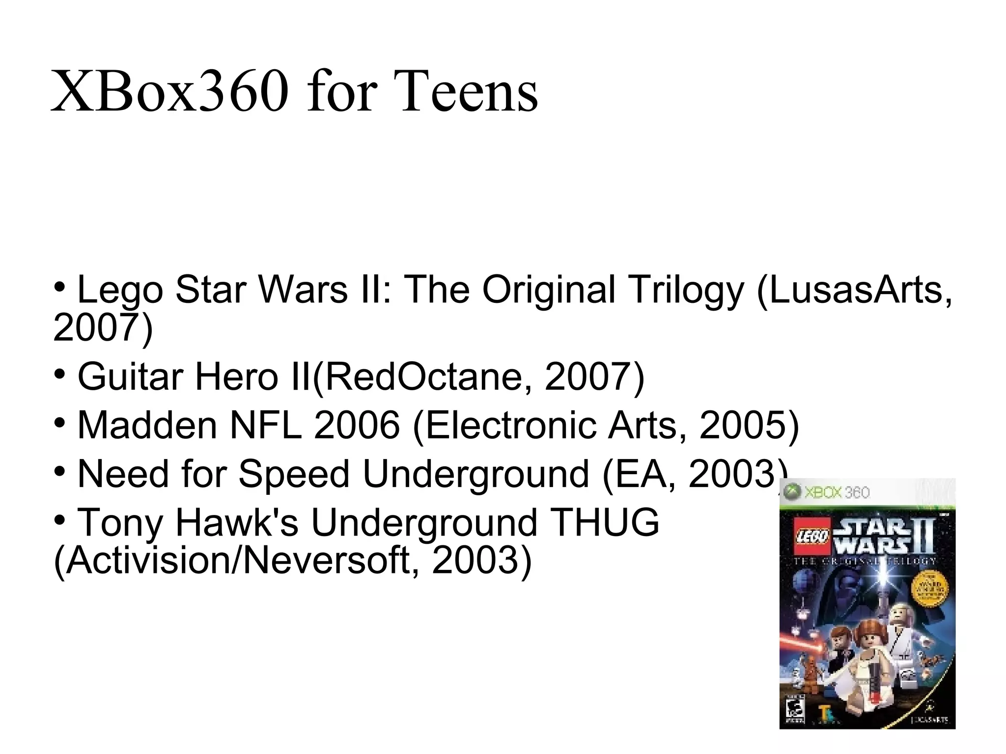 XBox360 for Teens Lego Star Wars II: The Original Trilogy (LusasArts, 2007)‏ Guitar Hero II(RedOctane, 2007)‏ Madden NFL 2006 (Electronic Arts, 2005)  Need for Speed Underground (EA, 2003)  Tony Hawk's Underground THUG (Activision/Neversoft, 2003)‏ 