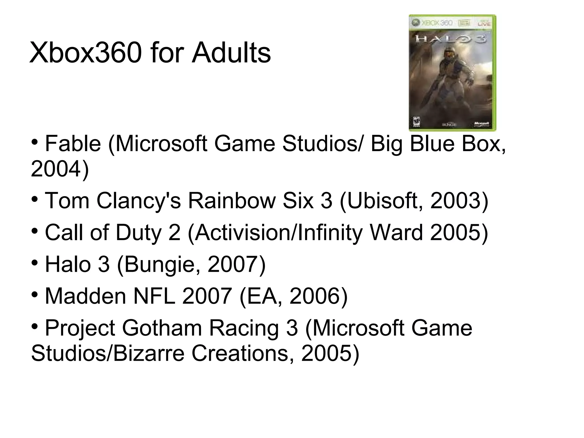 Xbox360 for Adults Fable (Microsoft Game Studios/ Big Blue Box, 2004)‏ Tom Clancy's Rainbow Six 3 (Ubisoft, 2003)‏ Call of Duty 2 (Activision/Infinity Ward 2005)  Halo 3 (Bungie, 2007)  Madden NFL 2007 (EA, 2006)  Project Gotham Racing 3 (Microsoft Game Studios/Bizarre Creations, 2005)  
