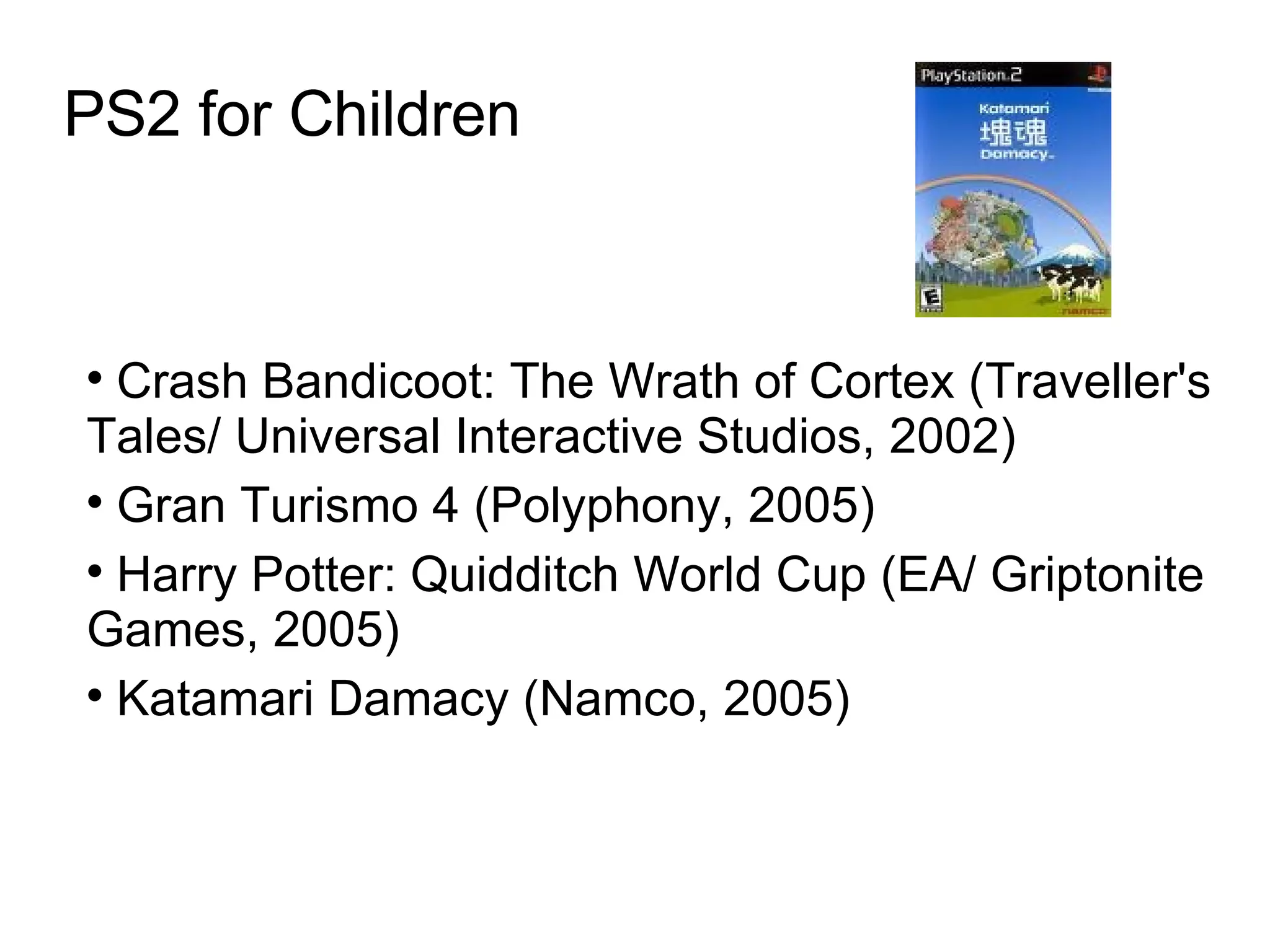 PS2 for Children Crash Bandicoot: The Wrath of Cortex (Traveller's Tales/ Universal Interactive Studios, 2002)  Gran Turismo 4 (Polyphony, 2005)‏ Harry Potter: Quidditch World Cup (EA/ Griptonite Games, 2005)‏ Katamari Damacy (Namco, 2005)  