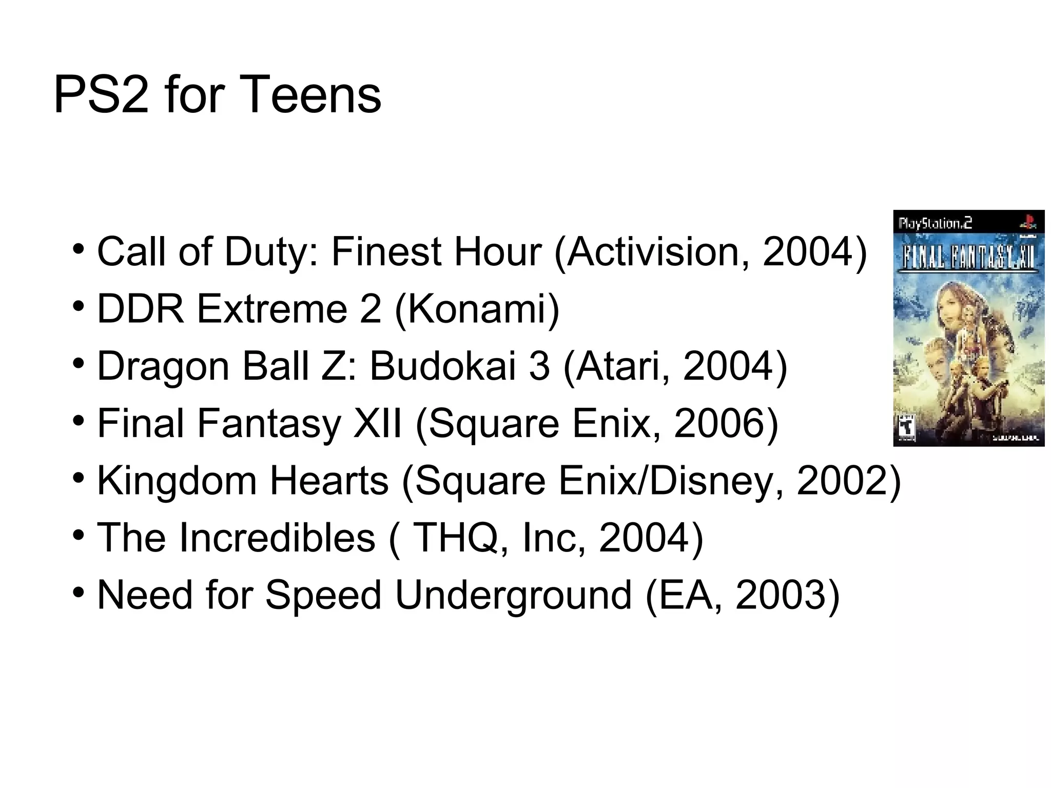 PS2 for Teens Call of Duty: Finest Hour (Activision, 2004)  DDR Extreme 2 (Konami)‏ Dragon Ball Z: Budokai 3 (Atari, 2004)  Final Fantasy XII (Square Enix, 2006)  Kingdom Hearts (Square Enix/Disney, 2002)  The Incredibles ( THQ, Inc, 2004)  Need for Speed Underground (EA, 2003)  